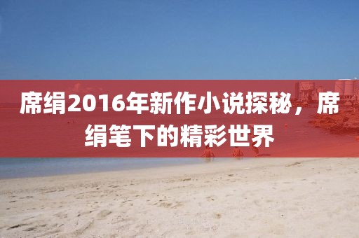 席绢2016年新作小说探秘，席绢笔下的精彩世界