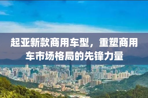 起亚新款商用车型，重塑商用车市场格局的先锋力量