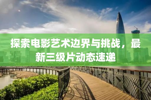 探索电影艺术边界与挑战，最新三级片动态速递