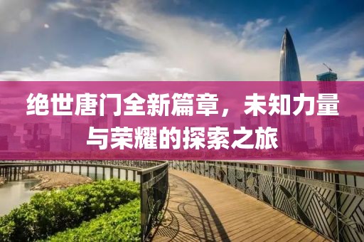 绝世唐门全新篇章，未知力量与荣耀的探索之旅