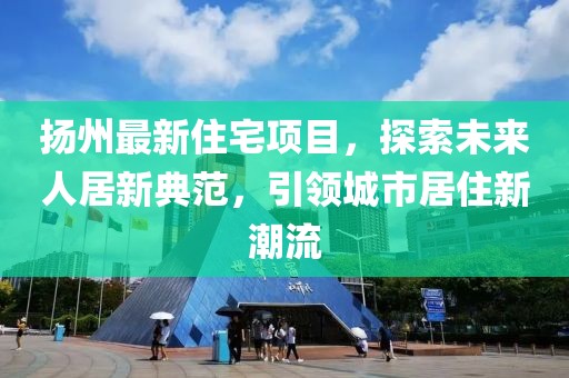 扬州最新住宅项目，探索未来人居新典范，引领城市居住新潮流