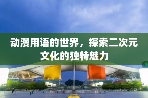 动漫用语的世界，探索二次元文化的独特魅力