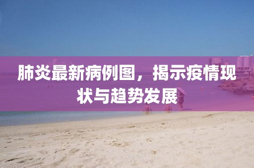 肺炎最新病例图，揭示疫情现状与趋势发展