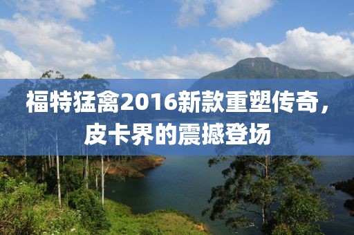 福特猛禽2016新款重塑传奇，皮卡界的震撼登场