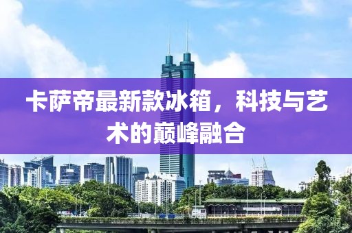 卡萨帝最新款冰箱，科技与艺术的巅峰融合