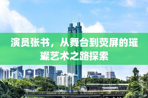 演员张书，从舞台到荧屏的璀璨艺术之路探索