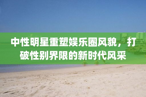 中性明星重塑娱乐圈风貌，打破性别界限的新时代风采