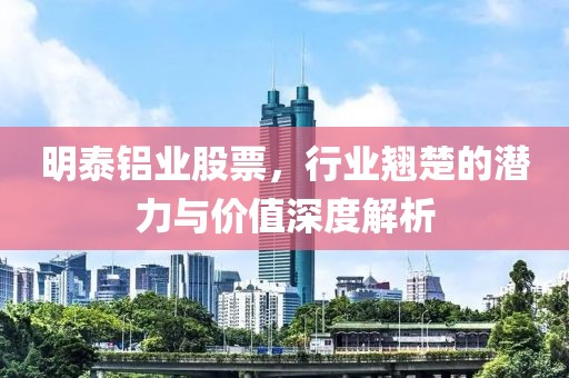 明泰铝业股票，行业翘楚的潜力与价值深度解析