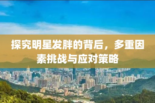 探究明星发胖的背后，多重因素挑战与应对策略