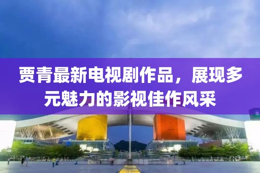 贾青最新电视剧作品，展现多元魅力的影视佳作风采