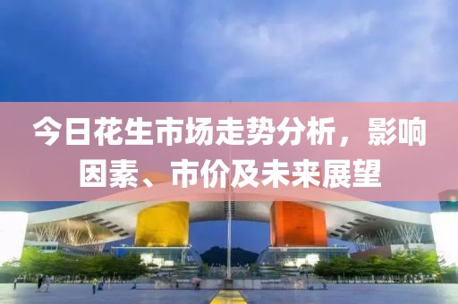 今日花生市场走势分析，影响因素、市价及未来展望