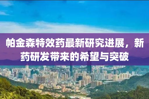 帕金森特效药最新研究进展，新药研发带来的希望与突破