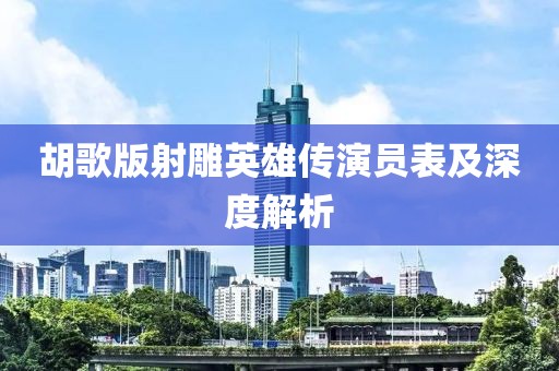 胡歌版射雕英雄传演员表及深度解析