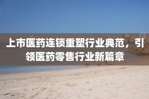 上市医药连锁重塑行业典范，引领医药零售行业新篇章