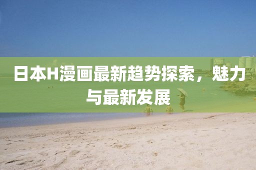 日本H漫画最新趋势探索，魅力与最新发展