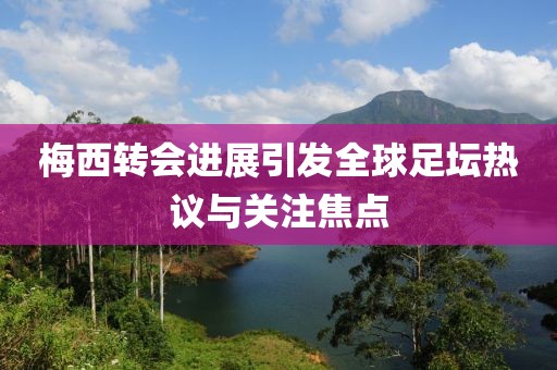 梅西转会进展引发全球足坛热议与关注焦点