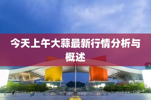 今天上午大蒜最新行情分析与概述