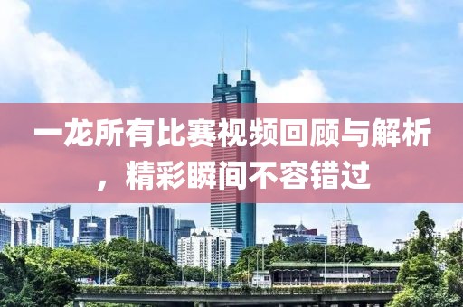 一龙所有比赛视频回顾与解析，精彩瞬间不容错过