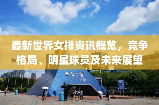 最新世界女排资讯概览，竞争格局、明星球员及未来展望