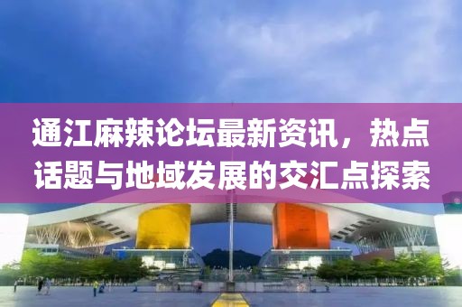 通江麻辣论坛最新资讯，热点话题与地域发展的交汇点探索