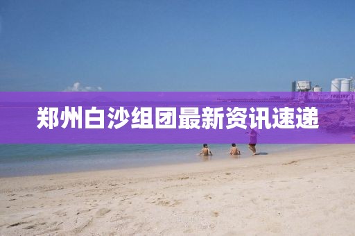 郑州白沙组团最新资讯速递