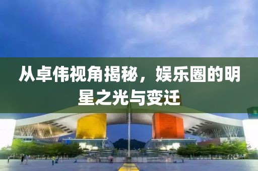 从卓伟视角揭秘，娱乐圈的明星之光与变迁