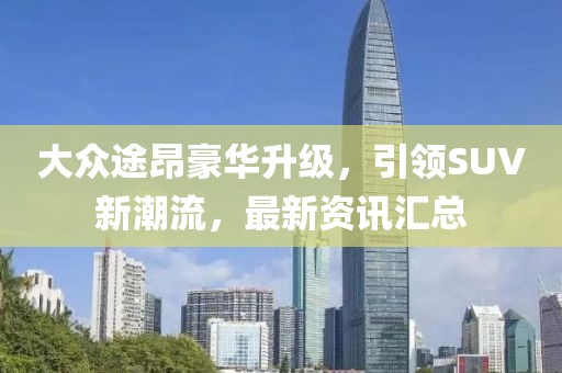 大众途昂豪华升级，引领SUV新潮流，最新资讯汇总