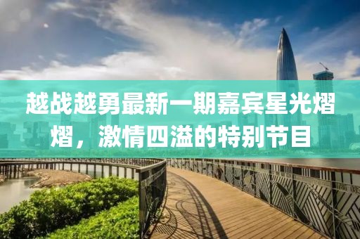 越战越勇最新一期嘉宾星光熠熠，激情四溢的特别节目
