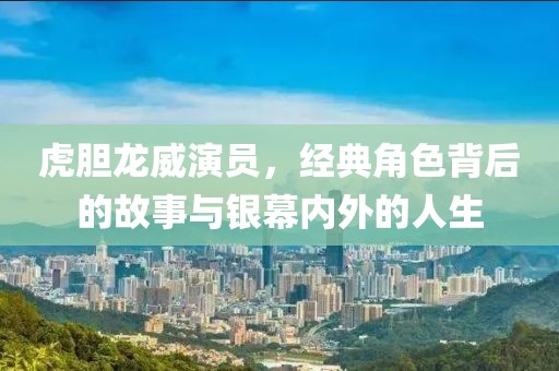 虎胆龙威演员，经典角色背后的故事与银幕内外的人生