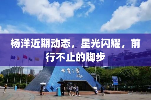 杨洋近期动态，星光闪耀，前行不止的脚步