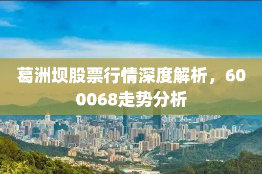 葛洲坝股票行情深度解析，600068走势分析