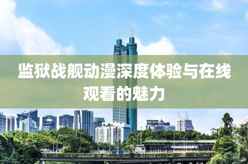 监狱战舰动漫深度体验与在线观看的魅力