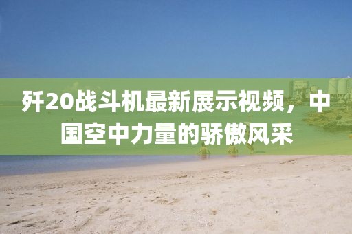 歼20战斗机最新展示视频，中国空中力量的骄傲风采