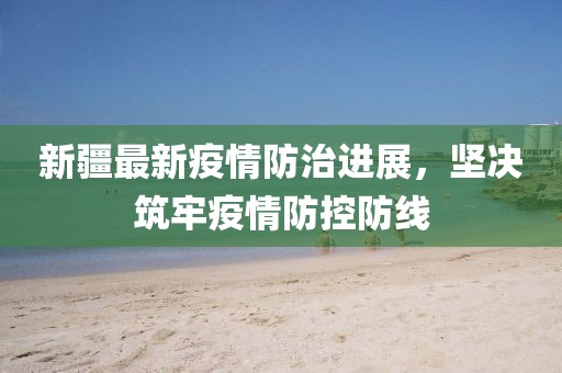 新疆最新疫情防治进展，坚决筑牢疫情防控防线