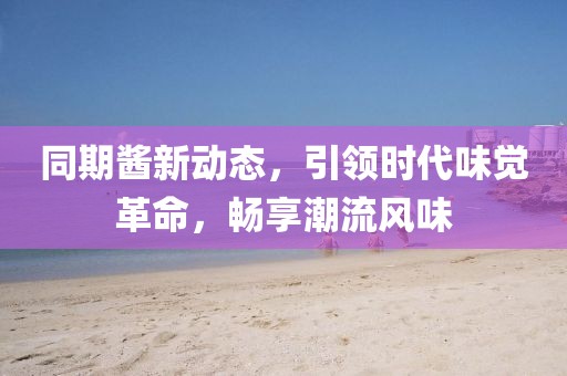 同期酱新动态，引领时代味觉革命，畅享潮流风味