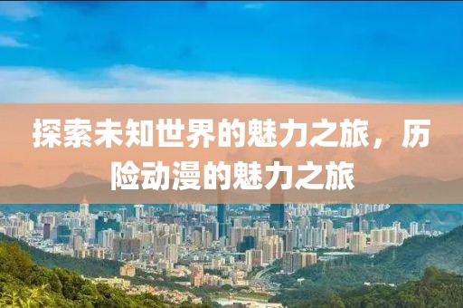 探索未知世界的魅力之旅，历险动漫的魅力之旅