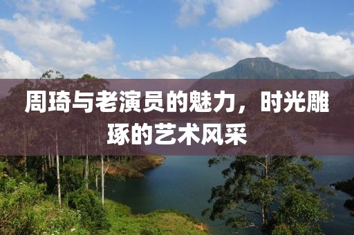 周琦与老演员的魅力，时光雕琢的艺术风采