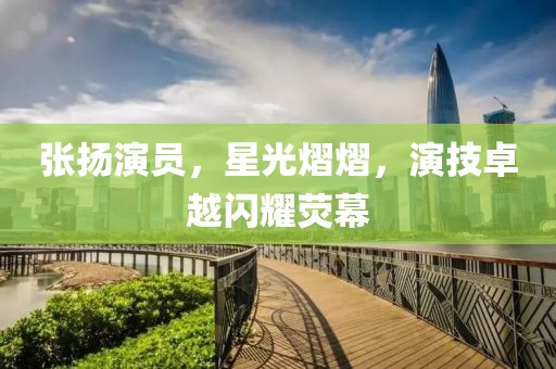 张扬演员，星光熠熠，演技卓越闪耀荧幕
