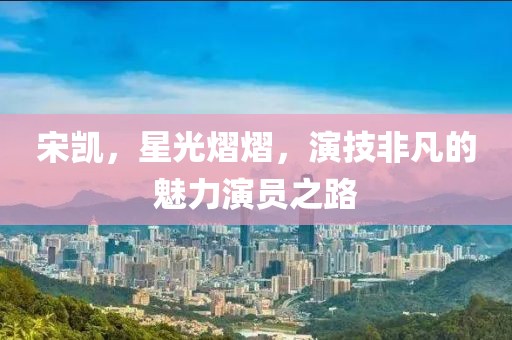 宋凯，星光熠熠，演技非凡的魅力演员之路