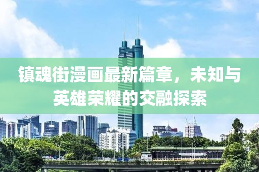 镇魂街漫画最新篇章，未知与英雄荣耀的交融探索