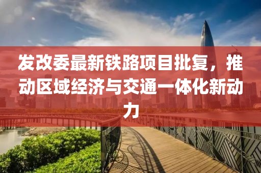 发改委最新铁路项目批复，推动区域经济与交通一体化新动力