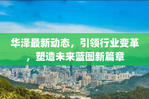 华泽最新动态，引领行业变革，塑造未来蓝图新篇章