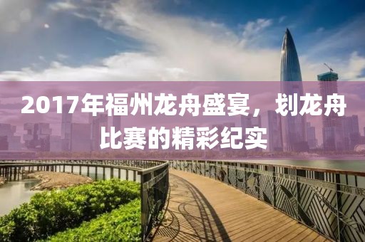 2017年福州龙舟盛宴，划龙舟比赛的精彩纪实