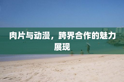 肉片与动漫，跨界合作的魅力展现