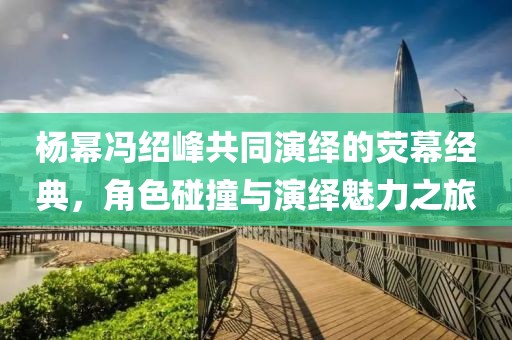 杨幂冯绍峰共同演绎的荧幕经典，角色碰撞与演绎魅力之旅