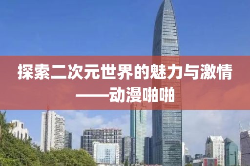 探索二次元世界的魅力与激情——动漫啪啪