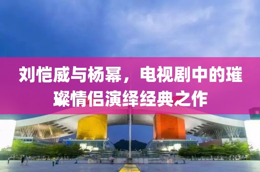 刘恺威与杨幂，电视剧中的璀璨情侣演绎经典之作