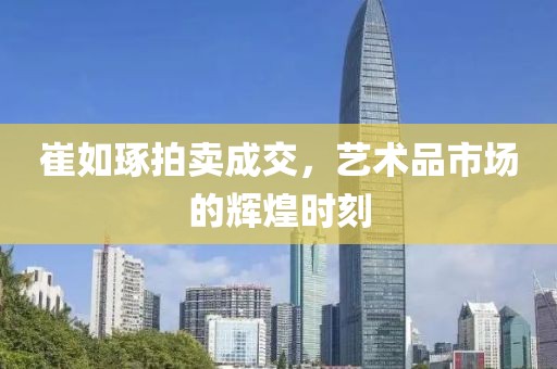 崔如琢拍卖成交，艺术品市场的辉煌时刻