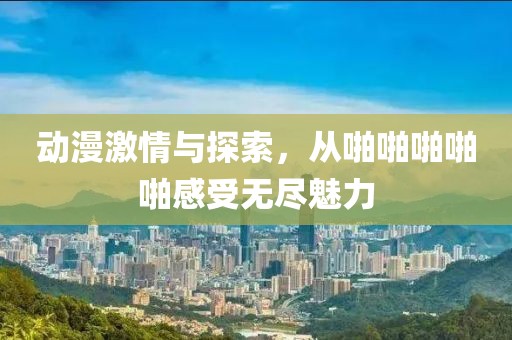 动漫激情与探索，从啪啪啪啪啪感受无尽魅力