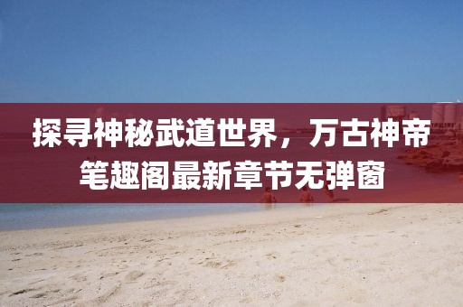 探寻神秘武道世界，万古神帝笔趣阁最新章节无弹窗